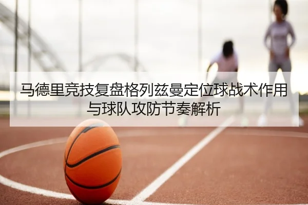 马德里竞技复盘格列兹曼定位球战术作用与球队攻防节奏解析