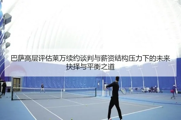 巴萨高层评估莱万续约谈判与薪资结构压力下的未来抉择与平衡之道