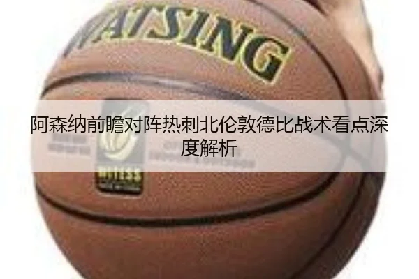 阿森纳前瞻对阵热刺北伦敦德比战术看点深度解析