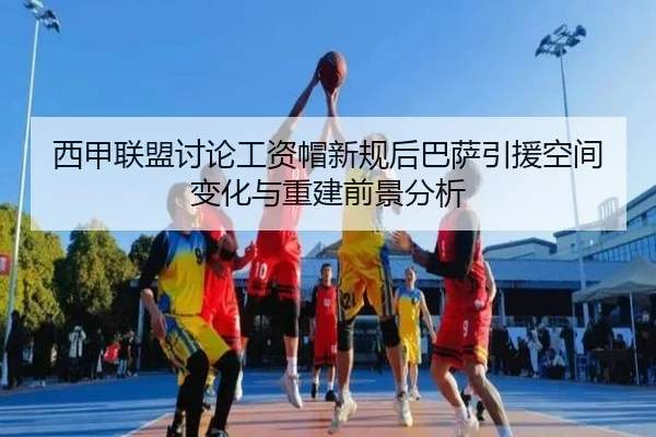 西甲联盟讨论工资帽新规后巴萨引援空间变化与重建前景分析