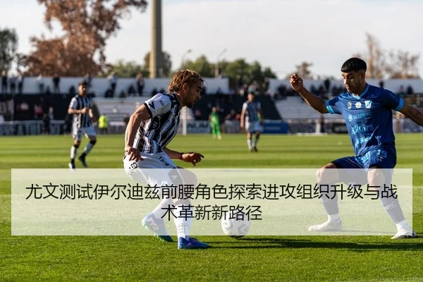 尤文测试伊尔迪兹前腰角色探索进攻组织升级与战术革新新路径